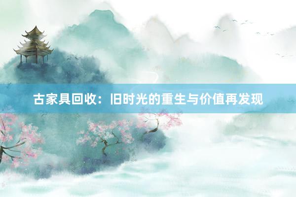 古家具回收：旧时光的重生与价值再发现