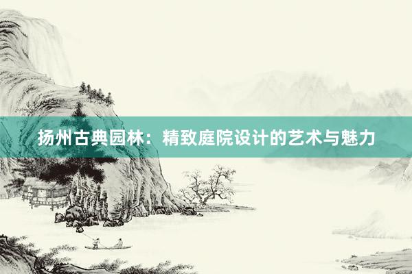 扬州古典园林：精致庭院设计的艺术与魅力