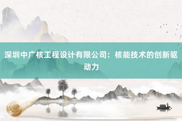 深圳中广核工程设计有限公司：核能技术的创新驱动力