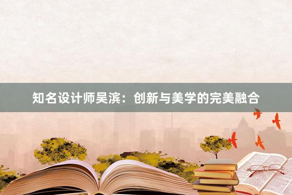 知名设计师吴滨：创新与美学的完美融合